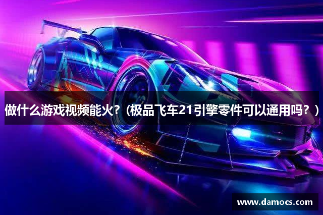 做什么游戏视频能火？(极品飞车21引擎零件可以通用吗？)